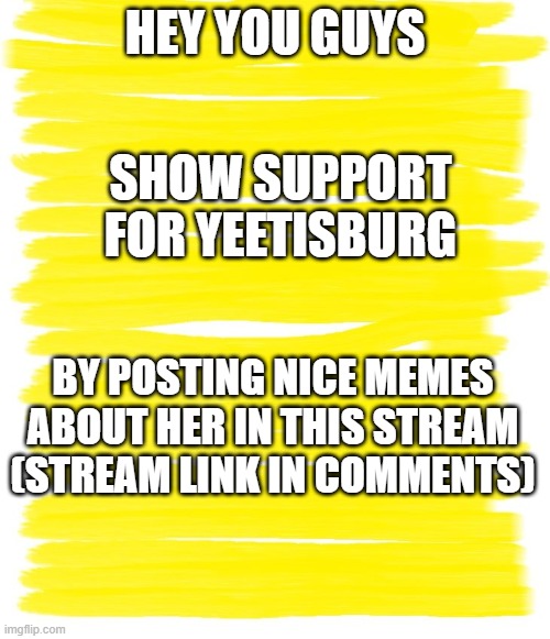 Attention Yellow Background | HEY YOU GUYS; SHOW SUPPORT FOR YEETISBURG; BY POSTING NICE MEMES ABOUT HER IN THIS STREAM (STREAM LINK IN COMMENTS) | image tagged in attention yellow background | made w/ Imgflip meme maker