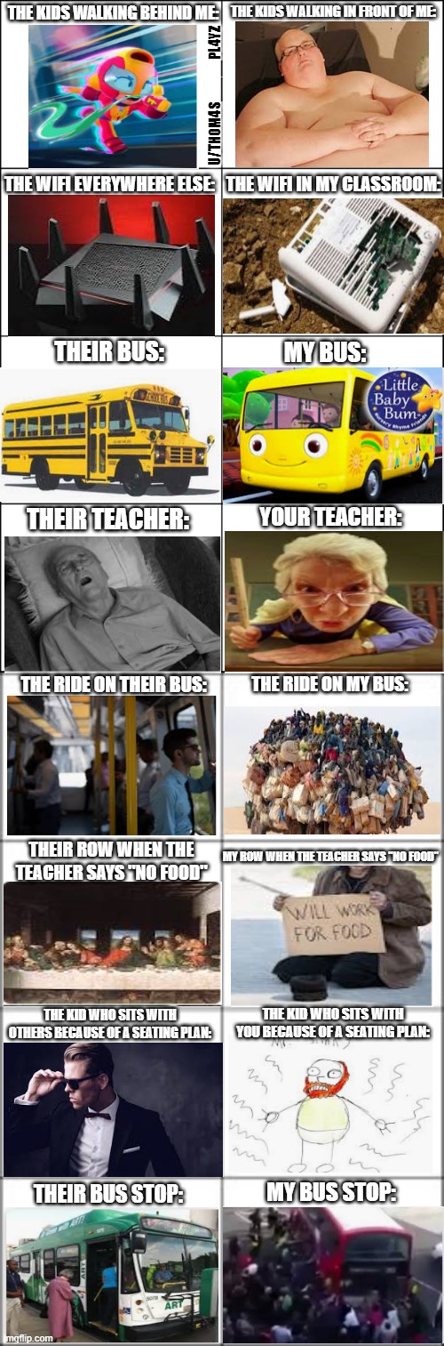 School am I right? | THE KIDS WALKING IN FRONT OF ME:; THE KIDS WALKING BEHIND ME:; U/TH0M4S_____PL4YZ; THE WIFI IN MY CLASSROOM:; THE WIFI EVERYWHERE ELSE:; THEIR BUS:; MY BUS:; YOUR TEACHER:; THEIR TEACHER:; THE RIDE ON THEIR BUS:; THE RIDE ON MY BUS:; MY ROW WHEN THE TEACHER SAYS "NO FOOD"; THEIR ROW WHEN THE TEACHER SAYS "NO FOOD"; THE KID WHO SITS WITH OTHERS BECAUSE OF A SEATING PLAN:; THE KID WHO SITS WITH YOU BECAUSE OF A SEATING PLAN:; THEIR BUS STOP:; MY BUS STOP: | image tagged in eight panel rage comic maker | made w/ Imgflip meme maker