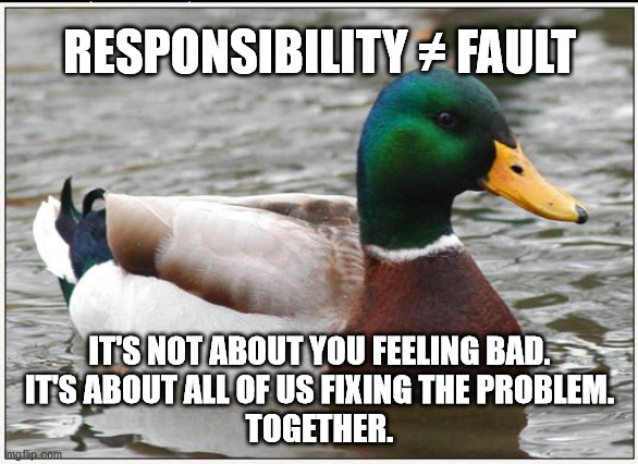 Actual Advice Mallard | RESPONSIBILITY ≠ FAULT; IT'S NOT ABOUT YOU FEELING BAD.
IT'S ABOUT ALL OF US FIXING THE PROBLEM.
TOGETHER. | image tagged in memes,actual advice mallard,AdviceAnimals | made w/ Imgflip meme maker