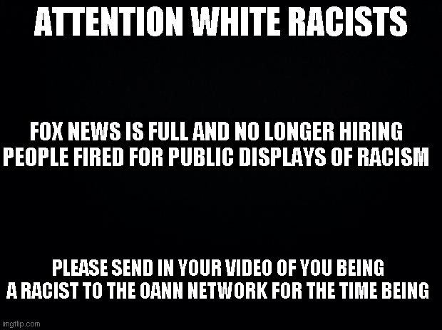 I smell an opportunity for someone to start a website dedicated to getting racists jobs where they can be racists all day long | ATTENTION WHITE RACISTS; FOX NEWS IS FULL AND NO LONGER HIRING PEOPLE FIRED FOR PUBLIC DISPLAYS OF RACISM; PLEASE SEND IN YOUR VIDEO OF YOU BEING A RACIST TO THE OANN NETWORK FOR THE TIME BEING | image tagged in black background,a nation of emigrants that hate emigrants | made w/ Imgflip meme maker