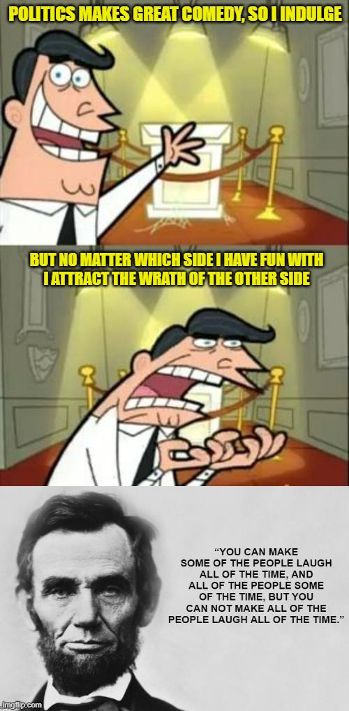 Lincoln Quote | POLITICS MAKES GREAT COMEDY, SO I INDULGE; BUT NO MATTER WHICH SIDE I HAVE FUN WITH
I ATTRACT THE WRATH OF THE OTHER SIDE | image tagged in memes,politics | made w/ Imgflip meme maker