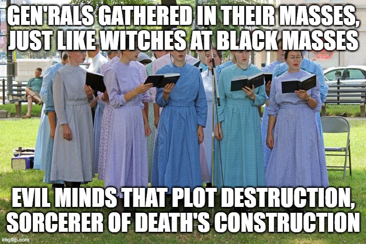 Amish Heavy Metal Girls | GEN'RALS GATHERED IN THEIR MASSES,
JUST LIKE WITCHES AT BLACK MASSES; EVIL MINDS THAT PLOT DESTRUCTION,
SORCERER OF DEATH'S CONSTRUCTION | image tagged in funny | made w/ Imgflip meme maker