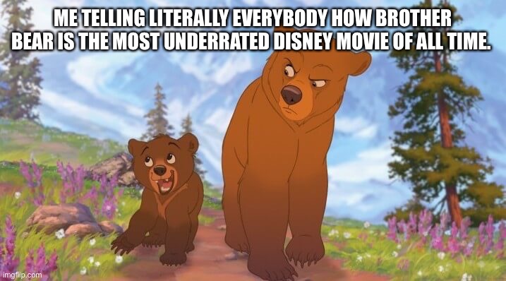 ME TELLING LITERALLY EVERYBODY HOW BROTHER BEAR IS THE MOST UNDERRATED DISNEY MOVIE OF ALL TIME. | made w/ Imgflip meme maker