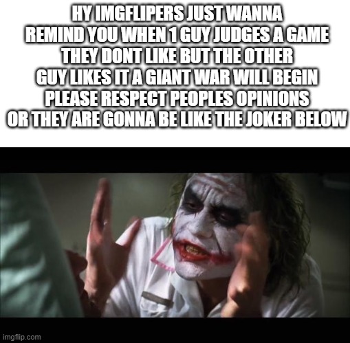 listen to the message!!!!!! | HY IMGFLIPERS JUST WANNA REMIND YOU WHEN 1 GUY JUDGES A GAME THEY DONT LIKE BUT THE OTHER GUY LIKES IT A GIANT WAR WILL BEGIN PLEASE RESPECT PEOPLES OPINIONS OR THEY ARE GONNA BE LIKE THE JOKER BELOW | image tagged in memes,and everybody loses their minds,blank white template | made w/ Imgflip meme maker