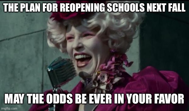 The plan for reopening schools | THE PLAN FOR REOPENING SCHOOLS NEXT FALL; MAY THE ODDS BE EVER IN YOUR FAVOR | image tagged in happy hunger games | made w/ Imgflip meme maker