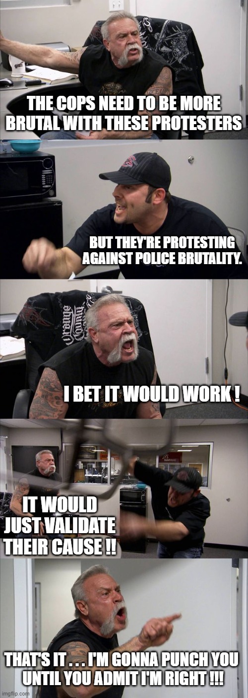 American Chopper Argument | THE COPS NEED TO BE MORE BRUTAL WITH THESE PROTESTERS; BUT THEY'RE PROTESTING
AGAINST POLICE BRUTALITY. I BET IT WOULD WORK ! IT WOULD JUST VALIDATE THEIR CAUSE !! THAT'S IT . . . I'M GONNA PUNCH YOU 
UNTIL YOU ADMIT I'M RIGHT !!! | image tagged in memes,american chopper argument | made w/ Imgflip meme maker