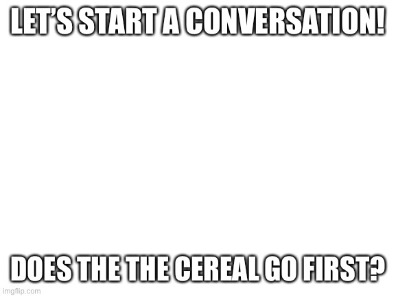 Blank White Template | LET’S START A CONVERSATION! DOES THE THE CEREAL GO FIRST? | image tagged in blank white template | made w/ Imgflip meme maker