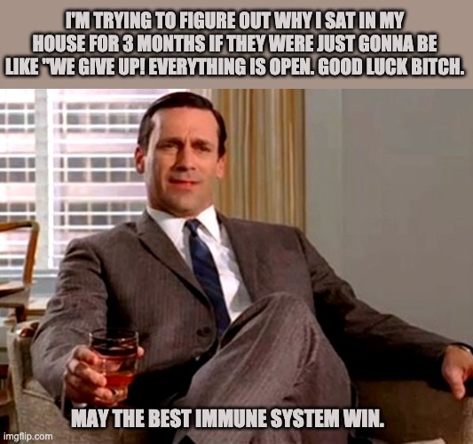 Don Draper | I'M TRYING TO FIGURE OUT WHY I SAT IN MY HOUSE FOR 3 MONTHS IF THEY WERE JUST GONNA BE LIKE "WE GIVE UP! EVERYTHING IS OPEN. GOOD LUCK BITCH. MAY THE BEST IMMUNE SYSTEM WIN. | image tagged in don draper | made w/ Imgflip meme maker