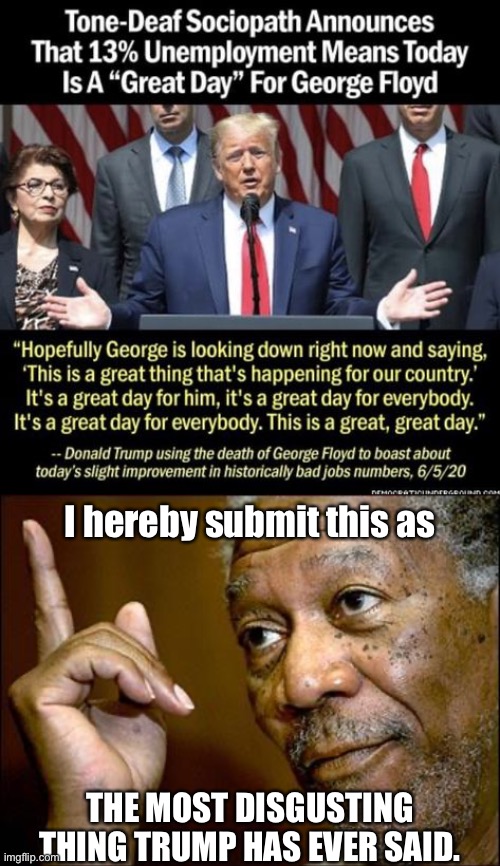 This is it, folks. The most disgusting thing he’s ever said. Can he go back to bragging about his sexual assaults? | I hereby submit this as; THE MOST DISGUSTING THING TRUMP HAS EVER SAID. | image tagged in this morgan freeman,george floyd,donald trump is an idiot,trump is an asshole,trump is a moron,donald trump is an orangutan | made w/ Imgflip meme maker