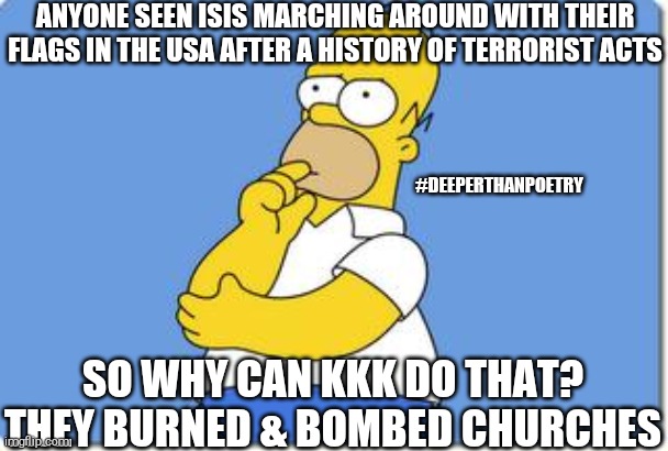 #ISIS | ANYONE SEEN ISIS MARCHING AROUND WITH THEIR FLAGS IN THE USA AFTER A HISTORY OF TERRORIST ACTS; #DEEPERTHANPOETRY; SO WHY CAN KKK DO THAT? THEY BURNED & BOMBED CHURCHES | image tagged in isis,kkk,terrorist,racism,southern pride,politics | made w/ Imgflip meme maker