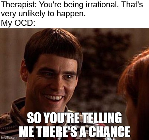 OCD? Irrational? | Therapist: You're being irrational. That's
very unlikely to happen. My OCD:; SO YOU'RE TELLING ME THERE'S A CHANCE | image tagged in dumb and dumber,ocd,intrusive thoughts,obsessive-compulsive,mental health,anxiety | made w/ Imgflip meme maker