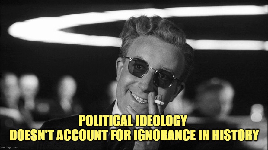 Doctor Strangelove says... | POLITICAL IDEOLOGY 
DOESN'T ACCOUNT FOR IGNORANCE IN HISTORY | image tagged in doctor strangelove says | made w/ Imgflip meme maker