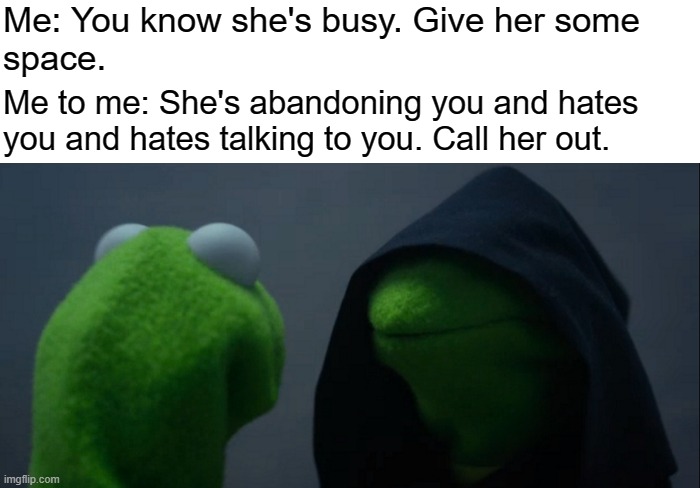 I'm afraid of abandonment! | Me: You know she's busy. Give her some
space. Me to me: She's abandoning you and hates
you and hates talking to you. Call her out. | image tagged in memes,evil kermit,bpd,depression,ocd,anxiety | made w/ Imgflip meme maker