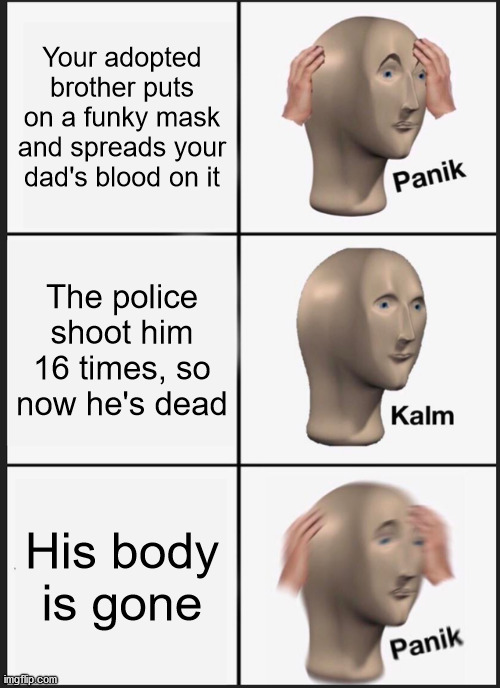 haha funny jojoke go post | Your adopted brother puts on a funky mask and spreads your dad's blood on it; The police shoot him 16 times, so now he's dead; His body is gone | image tagged in memes,panik kalm panik,jjba | made w/ Imgflip meme maker