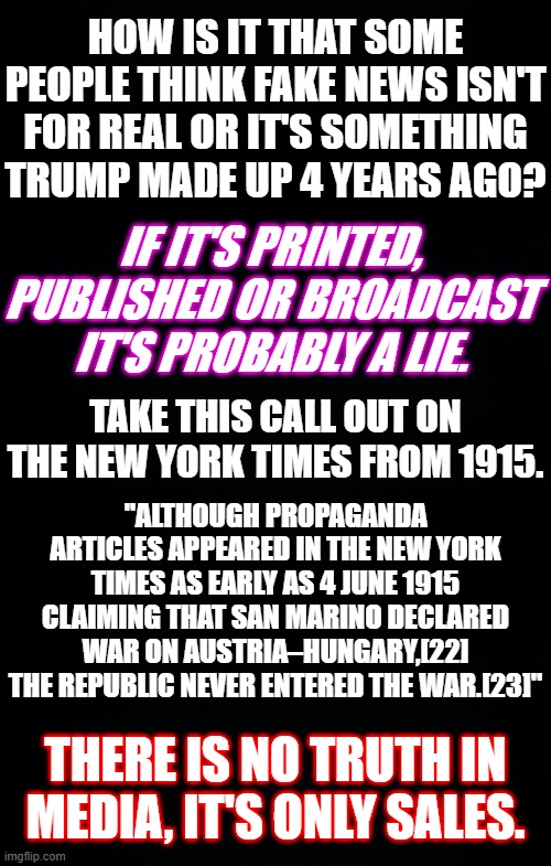 IT'S ALWAYS BEEN FAKE NEWS. | HOW IS IT THAT SOME PEOPLE THINK FAKE NEWS ISN'T FOR REAL OR IT'S SOMETHING TRUMP MADE UP 4 YEARS AGO? IF IT'S PRINTED, PUBLISHED OR BROADCAST IT'S PROBABLY A LIE. TAKE THIS CALL OUT ON THE NEW YORK TIMES FROM 1915. "ALTHOUGH PROPAGANDA ARTICLES APPEARED IN THE NEW YORK TIMES AS EARLY AS 4 JUNE 1915 CLAIMING THAT SAN MARINO DECLARED WAR ON AUSTRIA–HUNGARY,[22] THE REPUBLIC NEVER ENTERED THE WAR.[23]"; THERE IS NO TRUTH IN MEDIA, IT'S ONLY SALES. | image tagged in black background,no truth in media,its always been fake news,fake news wasnt invented yesterday | made w/ Imgflip meme maker