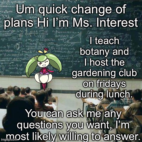 *Pulls flowers from hair* here you go kids! | I teach botany and I host the gardening club on fridays during lunch. Um quick change of plans Hi I’m Ms. Interest; You can ask me any questions you want, I’m most likely willing to answer. | image tagged in school | made w/ Imgflip meme maker
