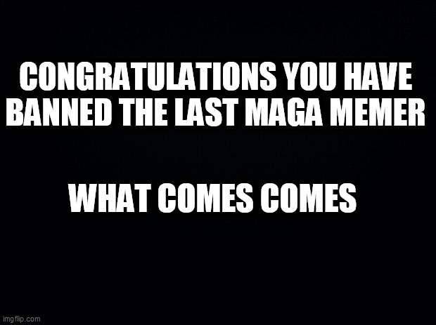 Black background | CONGRATULATIONS YOU HAVE BANNED THE LAST MAGA MEMER; WHAT COMES COMES | image tagged in black background | made w/ Imgflip meme maker