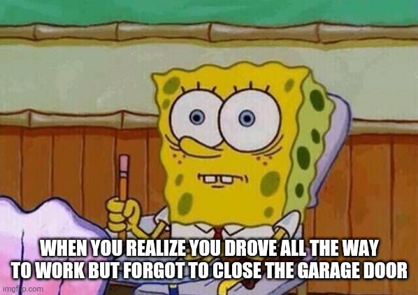 Spongebob taking test | WHEN YOU REALIZE YOU DROVE ALL THE WAY TO WORK BUT FORGOT TO CLOSE THE GARAGE DOOR | image tagged in spongebob taking test | made w/ Imgflip meme maker