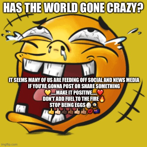 Crazy World | HAS THE WORLD GONE CRAZY? IT SEEMS MANY OF US ARE FEEDING OFF SOCIAL AND NEWS MEDIA
IF YOU'RE GONNA POST OR SHARE SOMETHING
💛.....MAKE IT POSITIVE.....❤️
DON'T ADD FUEL TO THE FIRE🔥
STOP BEING EGGS🥚🍳
👍👍🏻👍🏿👍🏾👍🏼👍🏽💋🇳🇿 | image tagged in crazy | made w/ Imgflip meme maker
