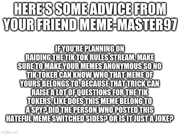 you don't have to do this if you want | HERE'S SOME ADVICE FROM YOUR FRIEND MEME-MASTER97; IF YOU'RE PLANNING ON RAIDING THE TIK TOK RULES STREAM, MAKE SURE TO MAKE YOUR MEMES ANONYMOUS SO NO TIK TOKER CAN KNOW WHO THAT MEME OF YOURS BELONGS TO. BECAUSE THAT TRICK CAN RAISE A LOT OF QUESTIONS FOR THE TIK TOKERS, LIKE DOES THIS MEME BELONG TO A SPY? DID THE PERSON WHO POSTED THIS HATEFUL MEME SWITCHED SIDES? OR IS IT JUST A JOKE? | image tagged in blank white template,imgflip | made w/ Imgflip meme maker