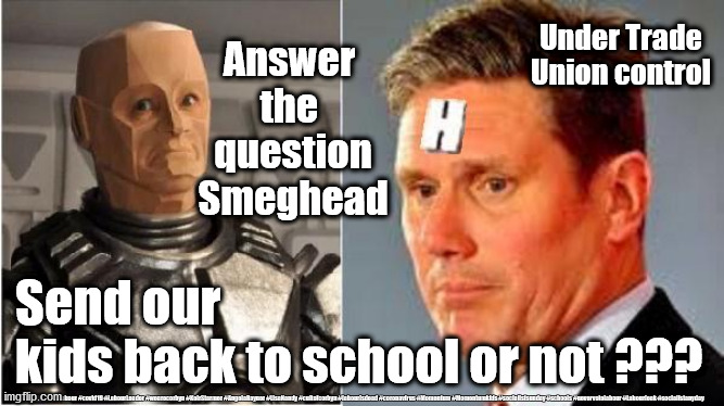 Sir Keir Starmer - are Schools safe? | Under Trade Union control; Answer 
the 
question
Smeghead; Send our 
kids back to school or not ??? #Labour #covid19 #LabourLeader #wearecorbyn #KeirStarmer #AngelaRayner #LisaNandy #cultofcorbyn #labourisdead #coronavirus #Momentum #Momentumkids #socialistsunday #schools #nevervotelabour #Labourleak #socialistanyday | image tagged in starmer rimmer red dwarf,labourisdead,cultofcorbyn,corona virus covid 19,are schools safe,child education | made w/ Imgflip meme maker