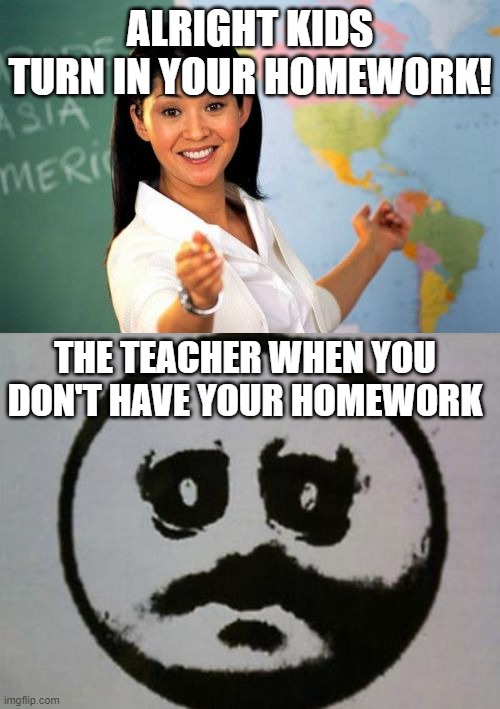 Homework | ALRIGHT KIDS TURN IN YOUR HOMEWORK! THE TEACHER WHEN YOU DON'T HAVE YOUR HOMEWORK | image tagged in memes,unhelpful high school teacher,how did you do in pe today | made w/ Imgflip meme maker
