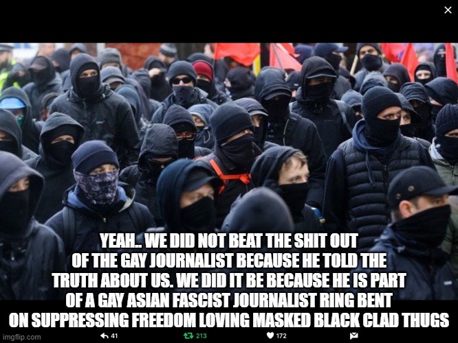 Antifa | YEAH.. WE DID NOT BEAT THE SHIT OUT OF THE GAY JOURNALIST BECAUSE HE TOLD THE TRUTH ABOUT US. WE DID IT BE BECAUSE HE IS PART OF A GAY ASIAN | image tagged in antifa | made w/ Imgflip meme maker