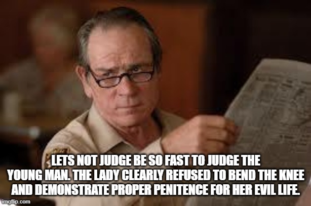 no country for old men tommy lee jones | LETS NOT JUDGE BE SO FAST TO JUDGE THE YOUNG MAN. THE LADY CLEARLY REFUSED TO BEND THE KNEE AND DEMONSTRATE PROPER PENITENCE FOR HER EVIL LI | image tagged in no country for old men tommy lee jones | made w/ Imgflip meme maker