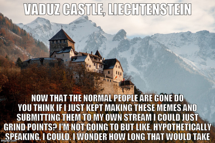 VADUZ CASTLE, LIECHTENSTEIN; NOW THAT THE NORMAL PEOPLE ARE GONE DO YOU THINK IF I JUST KEPT MAKING THESE MEMES AND SUBMITTING THEM TO MY OWN STREAM I COULD JUST GRIND POINTS? I'M NOT GOING TO BUT LIKE, HYPOTHETICALLY SPEAKING, I COULD. I WONDER HOW LONG THAT WOULD TAKE | image tagged in vaduz castle liechtenstein | made w/ Imgflip meme maker