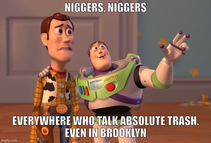 Not just a racist stereotype, it happens in society of the 21st century | NIGGERS, NIGGERS; EVERYWHERE WHO TALK ABSOLUTE TRASH.
EVEN IN BROOKLYN | image tagged in memes,x x everywhere | made w/ Imgflip meme maker