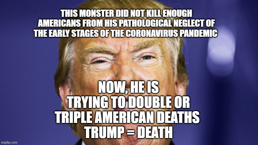 If You Believe Trump's Lies, You Could Be The Next To Die! | THIS MONSTER DID NOT KILL ENOUGH AMERICANS FROM HIS PATHOLOGICAL NEGLECT OF THE EARLY STAGES OF THE CORONAVIRUS PANDEMIC; NOW, HE IS TRYING TO DOUBLE OR TRIPLE AMERICAN DEATHS 
TRUMP = DEATH | image tagged in pandemic,coronavirus,covid-19,pathological liar,criminal,impeached | made w/ Imgflip meme maker