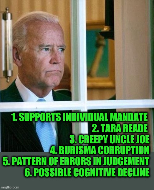 Six Reasons to Say No to Joe | 1. SUPPORTS INDIVIDUAL MANDATE 
2. TARA READE 
3. CREEPY UNCLE JOE
4. BURISMA CORRUPTION
5. PATTERN OF ERRORS IN JUDGEMENT
6. POSSIBLE COGNITIVE DECLINE | image tagged in sad joe biden | made w/ Imgflip meme maker