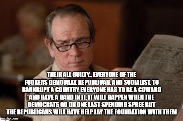 no country for old men tommy lee jones | THEIR ALL GUILTY.. EVERYONE OF THE FUCKERS DEMOCRAT, REPUBLICAN, AND SOCIALIST. TO BANKRUPT A COUNTRY EVERYONE HAS TO BE A COWARD AND HAVE A | image tagged in no country for old men tommy lee jones | made w/ Imgflip meme maker