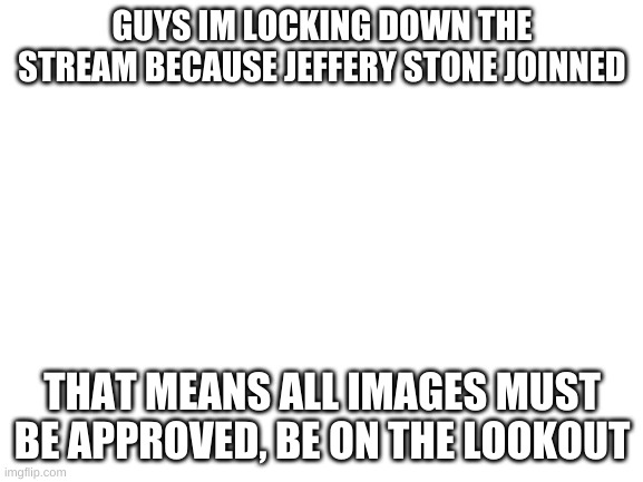 Blank White Template | GUYS IM LOCKING DOWN THE STREAM BECAUSE JEFFERY STONE JOINNED; THAT MEANS ALL IMAGES MUST BE APPROVED, BE ON THE LOOKOUT | image tagged in blank white template | made w/ Imgflip meme maker