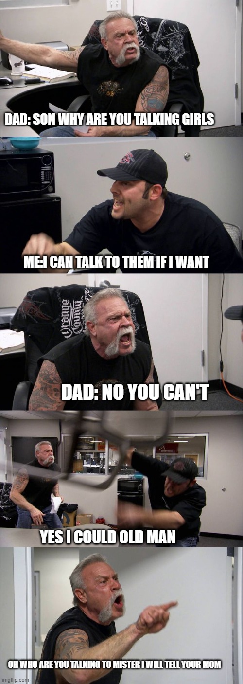 American Chopper Argument Meme | DAD: SON WHY ARE YOU TALKING GIRLS; ME:I CAN TALK TO THEM IF I WANT; DAD: NO YOU CAN'T; YES I COULD OLD MAN; OH WHO ARE YOU TALKING TO MISTER I WILL TELL YOUR MOM | image tagged in memes,american chopper argument | made w/ Imgflip meme maker