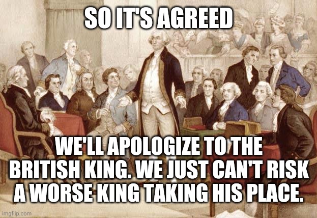 First Continental Congress | SO IT'S AGREED WE'LL APOLOGIZE TO THE BRITISH KING. WE JUST CAN'T RISK A WORSE KING TAKING HIS PLACE. | image tagged in first continental congress | made w/ Imgflip meme maker