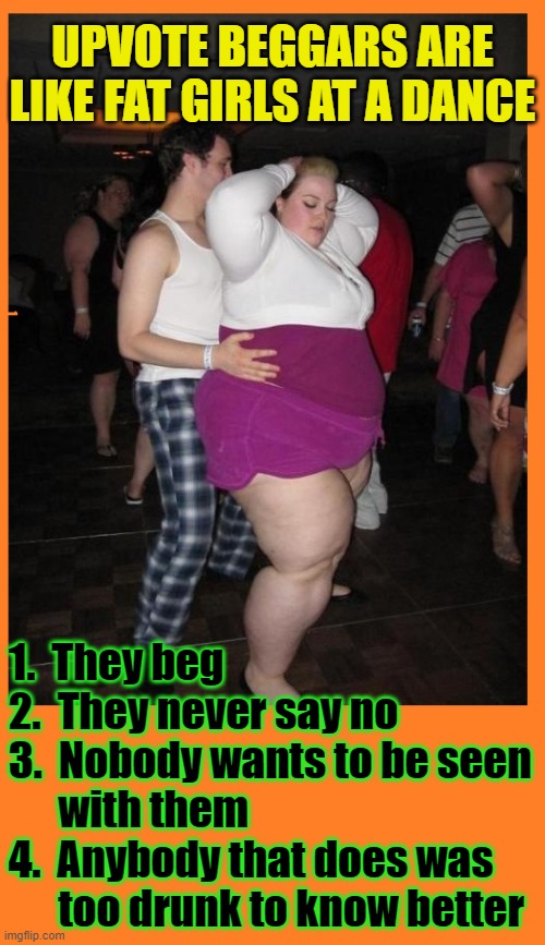 You know who you are | UPVOTE BEGGARS ARE LIKE FAT GIRLS AT A DANCE; 1.  They beg
2.  They never say no
3.  Nobody wants to be seen
      with them
4.  Anybody that does was
      too drunk to know better | image tagged in funny,imgflip users,upvotes,upvote begging,begging for upvotes,fat girl | made w/ Imgflip meme maker