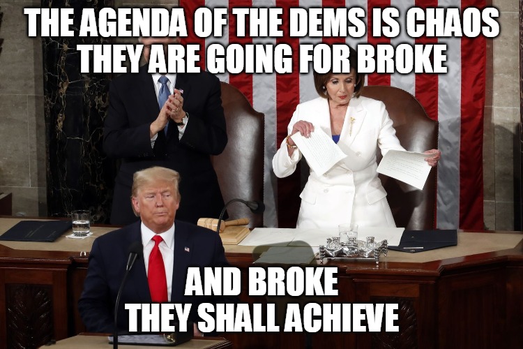 Going for Broke | THE AGENDA OF THE DEMS IS CHAOS
THEY ARE GOING FOR BROKE; AND BROKE
THEY SHALL ACHIEVE | image tagged in pelosi,rips,agenda,achieve,dems,broke | made w/ Imgflip meme maker