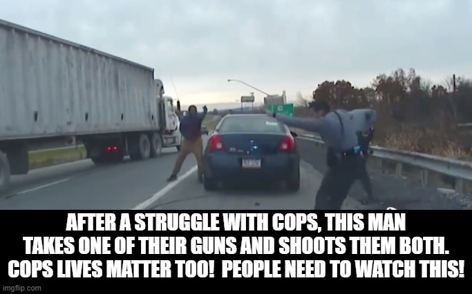 Cop Lives Matter Too! | AFTER A STRUGGLE WITH COPS, THIS MAN TAKES ONE OF THEIR GUNS AND SHOOTS THEM BOTH. COPS LIVES MATTER TOO!  PEOPLE NEED TO WATCH THIS! | image tagged in black lives matter | made w/ Imgflip meme maker