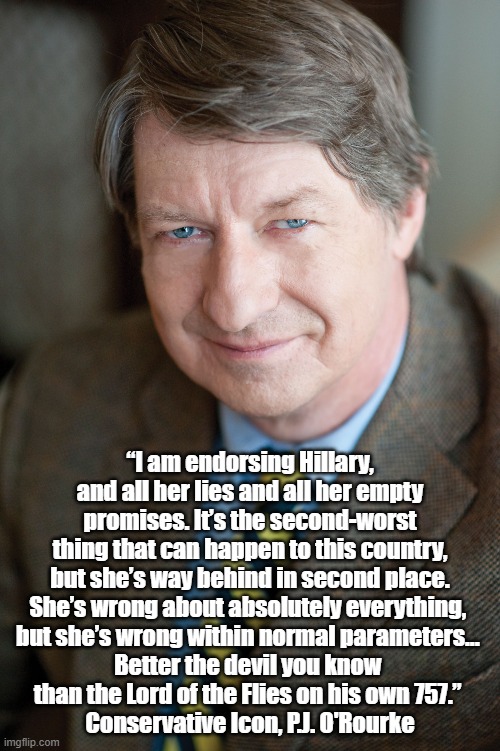  “I am endorsing Hillary, and all her lies and all her empty promises. It’s the second-worst thing that can happen to this country, but she’s way behind in second place. She’s wrong about absolutely everything, 
but she’s wrong within normal parameters... 
Better the devil you know 
than the Lord of the Flies on his own 757.” 
Conservative Icon, P.J. O'Rourke | made w/ Imgflip meme maker