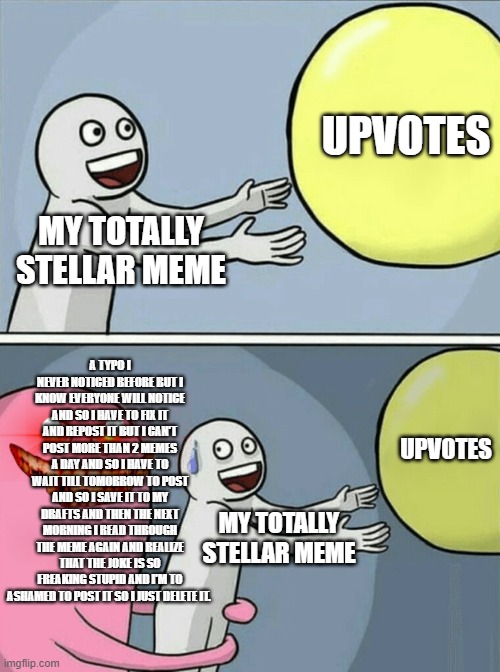 why don't more people say stellar | UPVOTES; MY TOTALLY STELLAR MEME; A TYPO I NEVER NOTICED BEFORE BUT I KNOW EVERYONE WILL NOTICE AND SO I HAVE TO FIX IT AND REPOST IT BUT I CAN'T POST MORE THAN 2 MEMES A DAY AND SO I HAVE TO WAIT TILL TOMORROW TO POST AND SO I SAVE IT TO MY DRAFTS AND THEN THE NEXT MORNING I READ THROUGH THE MEME AGAIN AND REALIZE THAT THE JOKE IS SO FREAKING STUPID AND I'M TO ASHAMED TO POST IT SO I JUST DELETE IT. UPVOTES; MY TOTALLY STELLAR MEME | image tagged in memes,running away balloon | made w/ Imgflip meme maker