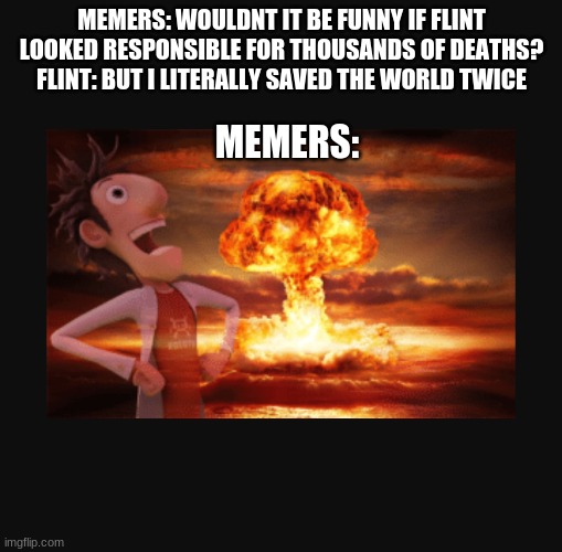 Cloudy with a Chance of meatballs | MEMERS: WOULDNT IT BE FUNNY IF FLINT LOOKED RESPONSIBLE FOR THOUSANDS OF DEATHS?
FLINT: BUT I LITERALLY SAVED THE WORLD TWICE; MEMERS: | image tagged in cloudy with a chance of meatballs | made w/ Imgflip meme maker