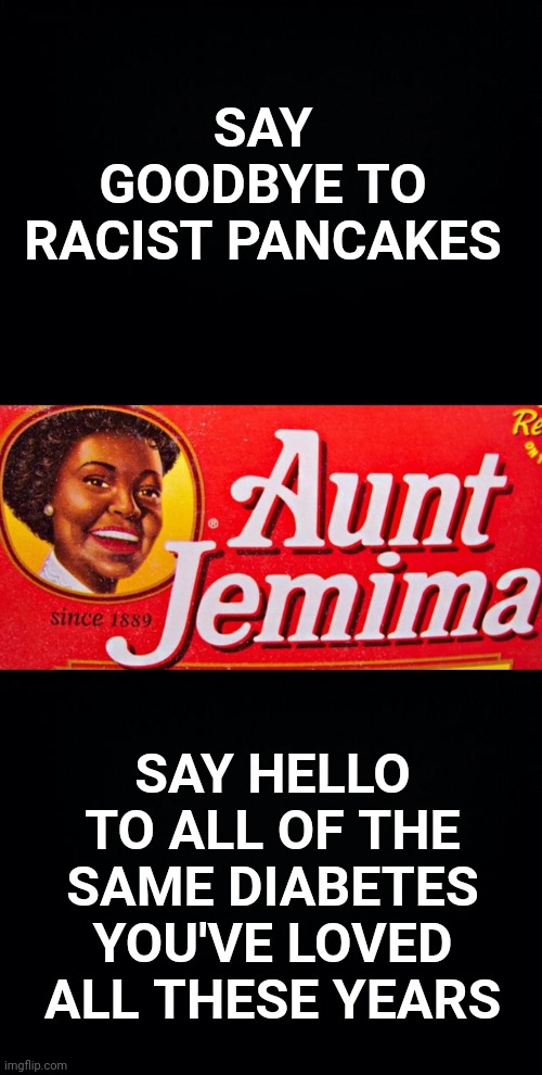 SAY GOODBYE TO RACIST PANCAKES; SAY HELLO TO ALL OF THE SAME DIABETES YOU'VE LOVED ALL THESE YEARS | image tagged in black background,aunt jemima,pancakes,racist | made w/ Imgflip meme maker
