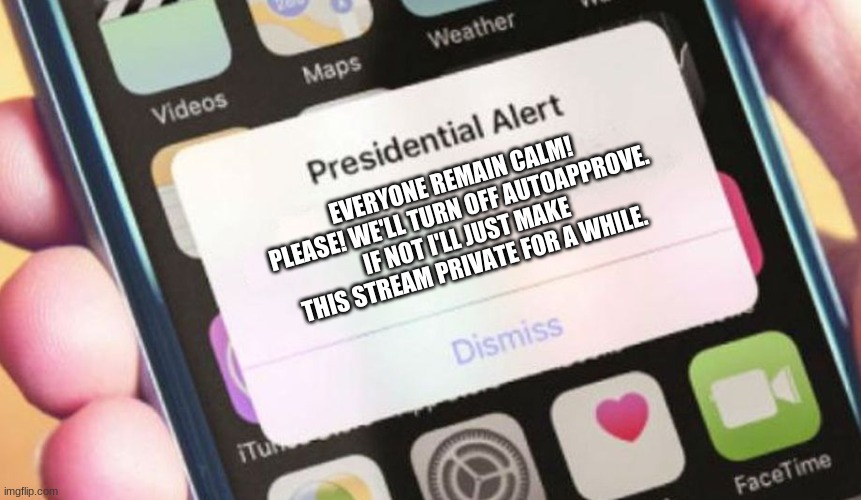 YOU GUYS ARE OKAY | EVERYONE REMAIN CALM! PLEASE! WE'LL TURN OFF AUTOAPPROVE. IF NOT I'LL JUST MAKE THIS STREAM PRIVATE FOR A WHILE. | image tagged in memes,presidential alert | made w/ Imgflip meme maker