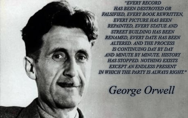 George Orwell | “EVERY RECORD HAS BEEN DESTROYED OR FALSIFIED, EVERY BOOK REWRITTEN, EVERY PICTURE HAS BEEN REPAINTED, EVERY STATUE AND STREET BUILDING HAS BEEN RENAMED, EVERY DATE HAS BEEN ALTERED. AND THE PROCESS IS CONTINUING DAY BY DAY AND MINUTE BY MINUTE. HISTORY HAS STOPPED. NOTHING EXISTS EXCEPT AN ENDLESS PRESENT IN WHICH THE PARTY IS ALWAYS RIGHT."; George Orwell | image tagged in george orwell,1984,blm,democrats | made w/ Imgflip meme maker