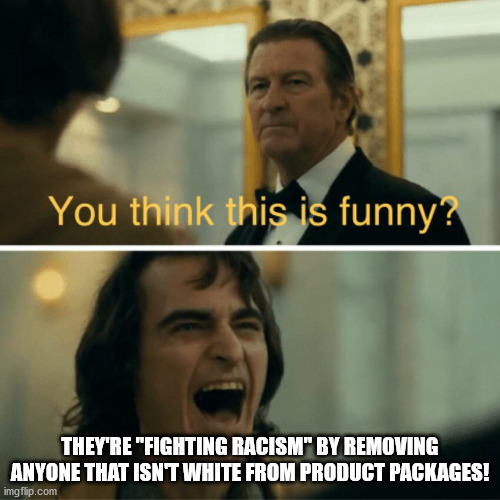 That's not how you fight Racism... | THEY'RE "FIGHTING RACISM" BY REMOVING ANYONE THAT ISN'T WHITE FROM PRODUCT PACKAGES! | image tagged in you think this is funny | made w/ Imgflip meme maker