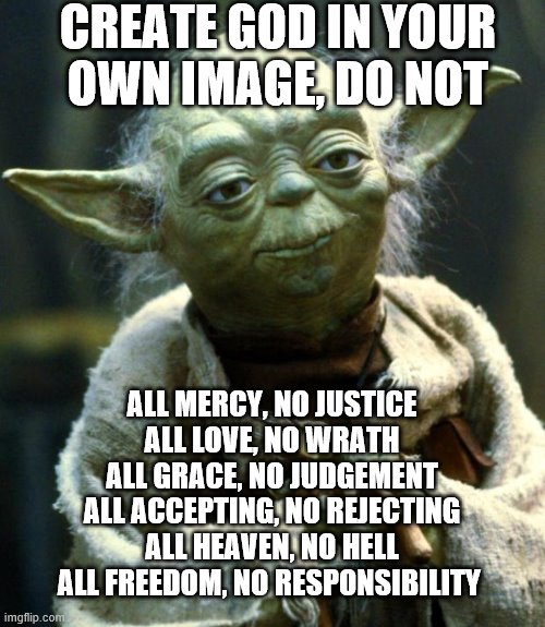 Make God in your Own image, Do Not | CREATE GOD IN YOUR
OWN IMAGE, DO NOT; ALL MERCY, NO JUSTICE
ALL LOVE, NO WRATH
ALL GRACE, NO JUDGEMENT
ALL ACCEPTING, NO REJECTING
ALL HEAVEN, NO HELL
ALL FREEDOM, NO RESPONSIBILITY | image tagged in memes,star wars yoda | made w/ Imgflip meme maker