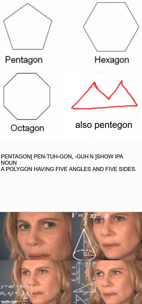 also pentegon; PENTAGON[ PEN-TUH-GON, -GUH N ]SHOW IPA

NOUN
A POLYGON HAVING FIVE ANGLES AND FIVE SIDES. | image tagged in math lady/confused lady,memes,pentagon hexagon octagon | made w/ Imgflip meme maker