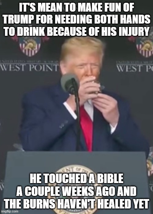 Trump drinking with two hands | IT'S MEAN TO MAKE FUN OF TRUMP FOR NEEDING BOTH HANDS TO DRINK BECAUSE OF HIS INJURY; HE TOUCHED A BIBLE A COUPLE WEEKS AGO AND THE BURNS HAVEN'T HEALED YET | image tagged in trump drinking with two hands | made w/ Imgflip meme maker