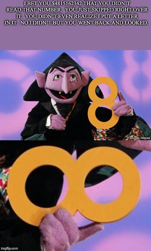 Count infinity |  I BET YOU $4815162342 THAT YOU DIDN’T READ THAT NUMBER.  YOU JUST SKIPPED RIGHT OVER IT.  YOU DIDN’T EVEN REALIZE I PUT A LETTER IN IT.  NO I DIDN’T BUT YOU WENT BACK AND LOOKED. | image tagged in count eight infinity | made w/ Imgflip meme maker